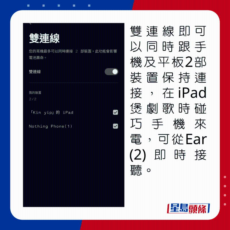 雙連線即可以同時跟手機及平板2部裝置保持連接，在iPad煲劇歌時碰巧手機來電，可從Ear (2)即時接聽。