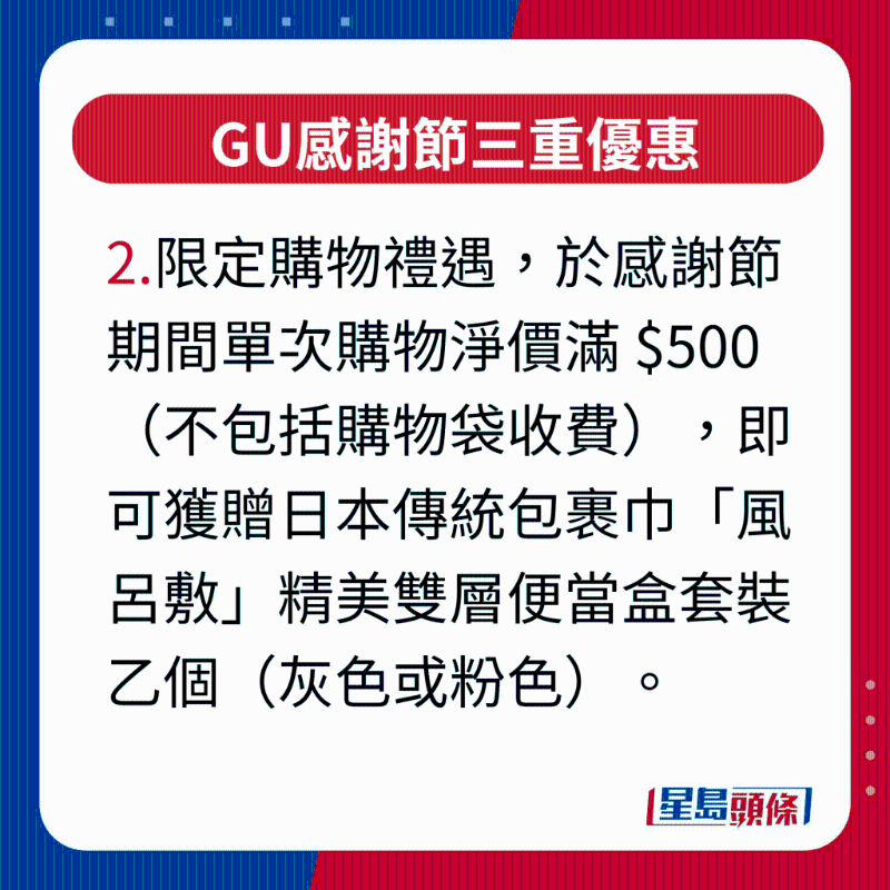 GU感谢节三重优惠，2.限定购物礼遇，凡于感谢节活动期间单次购物净价满 $500（不包括购物袋收费），即可获赠日本传统包裹巾“风吕敷”精美双层便当盒套装乙个（灰色或粉色），最适合作为秋游野餐或上班族带饭的之选。